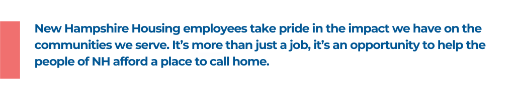New Hampshire Housing employees take pride in the impact we have on the communities we serve. It's more than just a job, it's an opportunity to help the people of NH afford a place to call home.