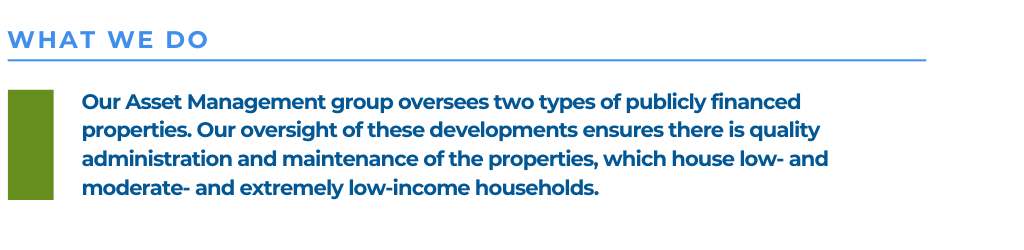 Our Asset Management group oversees two types of publicly financed properties. Our oversight of these developments ensures there is quality administration and maintenance of the properties, which house low- and moderate- and extremely low-income households.