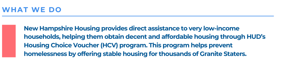 New Hampshire Housing provides direct assistance to very low-income households, helping them obtain decent and affordable housing through HUD’s Housing Choice Voucher (HCV) program. This program helps prevent homelessness by offering stable housing for thousands of Granite Staters.