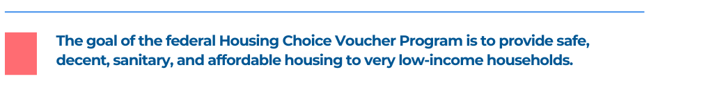 The goal of the federal Housing Choice Voucher Program is to provide safe, decent, sanitary, and affordable housing to very low-income households.