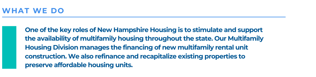 One of the key roles of New Hampshire Housing is to stimulate and support the availability of multifamily housing throughout the state. Our Multifamily Housing Division manages the financing of new multifamily rental unit construction. We also refinance and recapitalize existing properties to preserve affordable housing units.