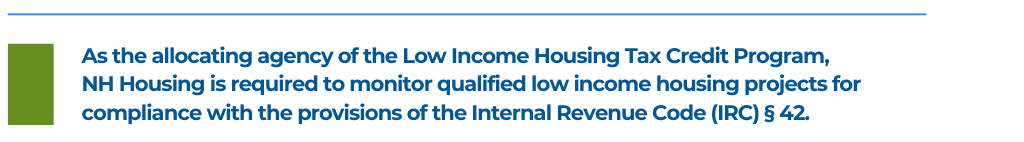 As the allocating agency of the Low Income Housing Tax Credit Program,
NH Housing is required to monitor qualified low income housing projects for compliance with the provisions of the Internal Revenue Code (IRC) § 42.