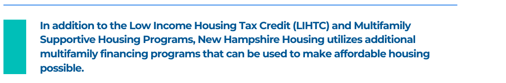 In addition to the Low Income Housing Tax Credit (LIHTC) and Multifamily Supportive Housing Programs, New Hampshire Housing utilizes additional multifamily financing programs that can be used to make affordable housing possible.